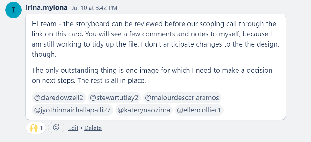 Screenshot of Trello comment that says:
Hi team - the storyboard can be reviewed before our scoping call through the
link on this card. You will see a few comments and notes to myself, because I
am still working to tidy up the file. I don't anticipate changes to the the design,
though.
The only outstanding thing is one image for which I need to make a decision
on next steps. The rest is all in place.
@claredowze112 @stewartutley2 @malourdescarlaramos
@jyothirmaichallapalli27 @katerynaozirna @ellencollierl