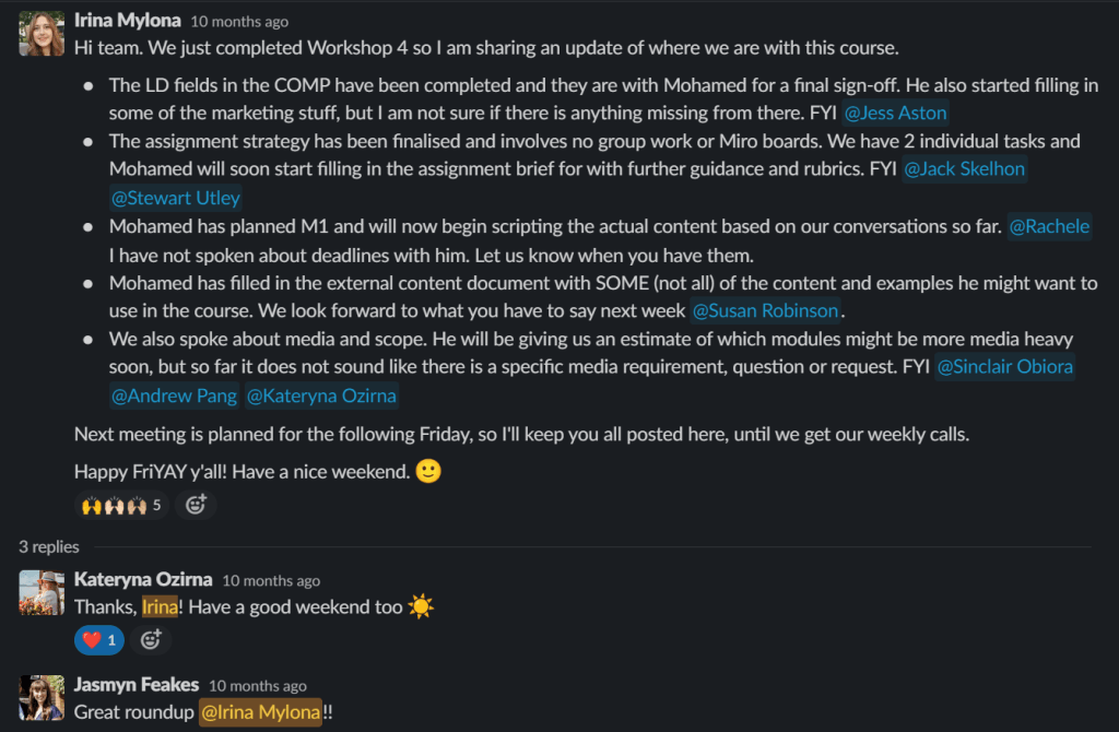Image includes this text:
Irina Mylona
10 months ago
Hi team. We just completed Workshop 4 so I am sharing an update of where we are with this course.
• The LD fields in the COMP have been completed and they are with Mohamed for a final sign-off. He also started filling in
some of the marketing stuff, but I am not sure if there is anything missing from there. FYI @Jess Aston
The assignment strategy has been finalised and involves no group work or Miro boards. We have 2 individual tasks and Mohamed will soon start filling in the assignment brief for with further guidance and rubrics. FYI @Jack Skelhon @Stewart Utley
• Mohamed has planned Ml and will now begin scripting the actual content based on our conversations so far.
@Rachele I have not spoken about deadlines with him. Let us know when you have them.
• Mohamed has filled in the external content document with SOME (not all) of the content and examples he might want to use in the course. We look forward to what you have to say next week @Susan Robinson.
• We also spoke about media and scope. He will be giving us an estimate of which modules might be more media heavy soon, but so far it does not sound like there is a specific media requirement, question or request. FYI @Sinclair Obiora @Andrew Pang @Kateryna Ozirna
Next meeting is planned for the following Friday, so I'll keep you all posted here, until we get our weekly calls. Happy FriYAY y'all! Have a nice weekend.
3 replies
Kateryna Ozima
Thanks, Irina! Have a good weekend too
JasmynFeakes
10 months ago
Great roundup @lrina Mylona!!